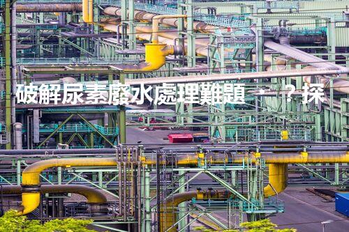 破解尿素廢水處理難題？探索高效低耗新路徑！